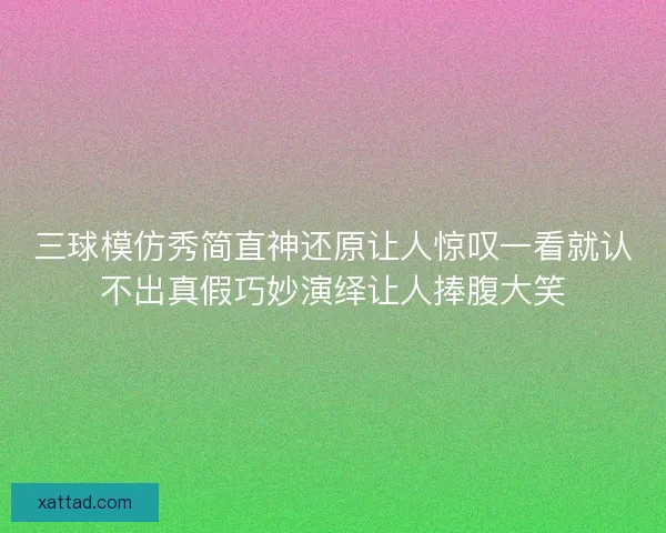 三球模仿秀简直神还原让人惊叹一看就认不出真假巧妙演绎让人捧腹大笑 三球模仿秀简直神还原让人惊叹一看就认不出真假巧妙演绎让人捧腹大笑