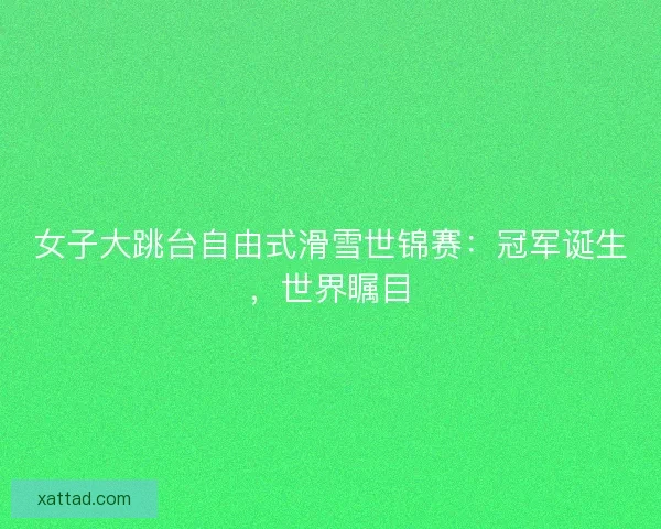 女子大跳台自由式滑雪世锦赛：冠军诞生，世界瞩目
