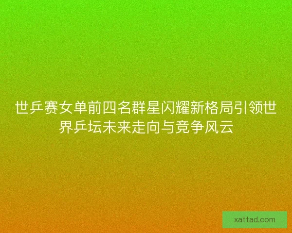 世乒赛女单前四名群星闪耀新格局引领世界乒坛未来走向与竞争风云