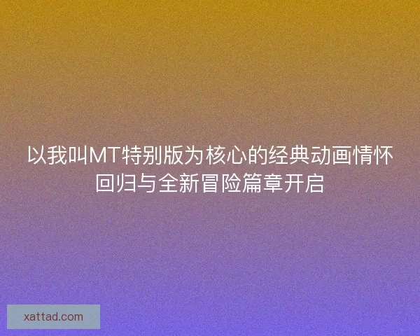 以我叫MT特别版为核心的经典动画情怀回归与全新冒险篇章开启 以我叫MT特别版为核心的经典动画情怀回归与全新冒险篇章开启