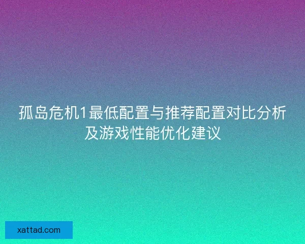 孤岛危机1最低配置与推荐配置对比分析及游戏性能优化建议