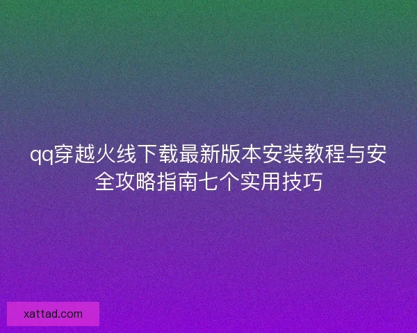 qq穿越火线下载最新版本安装教程与安全攻略指南七个实用技巧