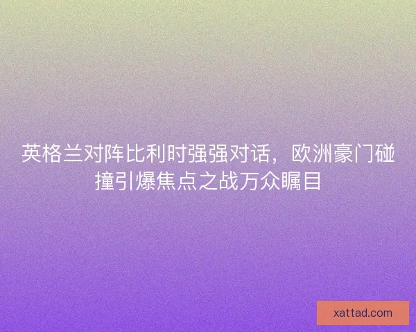 英格兰对阵比利时强强对话，欧洲豪门碰撞引爆焦点之战万众瞩目