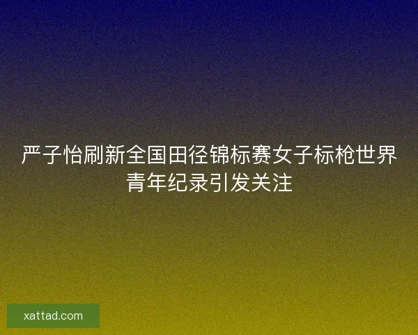 严子怡刷新全国田径锦标赛女子标枪世界青年纪录引发关注 严子怡刷新全国田径锦标赛女子标枪世界青年纪录引发关注