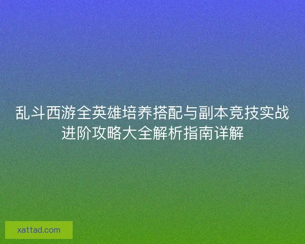 乱斗西游全英雄培养搭配与副本竞技实战进阶攻略大全解析指南详解 乱斗西游全英雄培养搭配与副本竞技实战进阶攻略大全解析指南详解