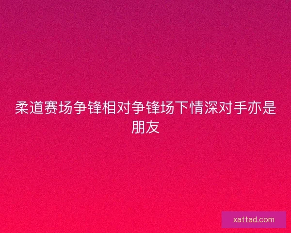 柔道赛场争锋相对争锋场下情深对手亦是朋友