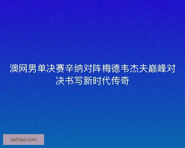 澳网男单决赛辛纳对阵梅德韦杰夫巅峰对决书写新时代传奇