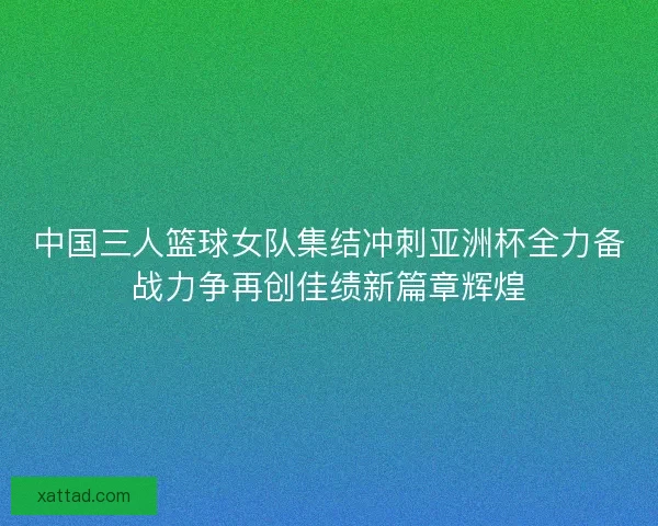 中国三人篮球女队集结冲刺亚洲杯全力备战力争再创佳绩新篇章辉煌