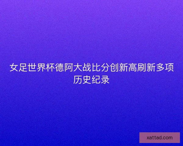 女足世界杯德阿大战比分创新高刷新多项历史纪录