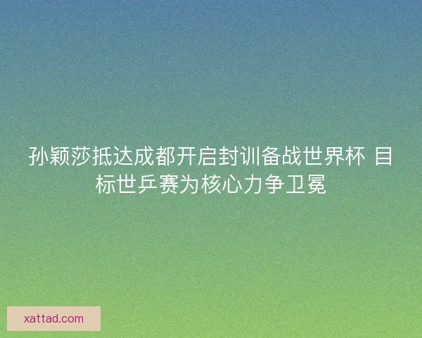 孙颖莎抵达成都开启封训备战世界杯 目标世乒赛为核心力争卫冕