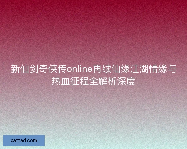 新仙剑奇侠传online再续仙缘江湖情缘与热血征程全解析深度 新仙剑奇侠传online再续仙缘江湖情缘与热血征程全解析深度