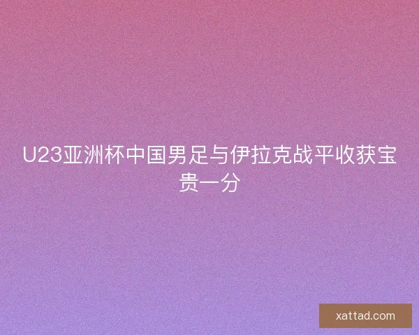 U23亚洲杯中国男足与伊拉克战平收获宝贵一分 U23亚洲杯中国男足与伊拉克战平收获宝贵一分