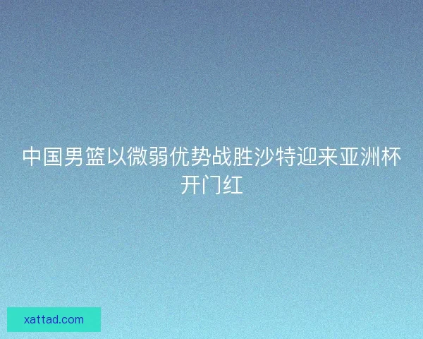 中国男篮以微弱优势战胜沙特迎来亚洲杯开门红 中国男篮以微弱优势战胜沙特迎来亚洲杯开门红