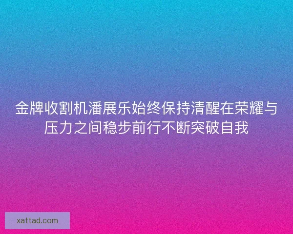 金牌收割机潘展乐始终保持清醒在荣耀与压力之间稳步前行不断突破自我