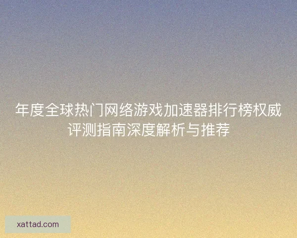 年度全球热门网络游戏加速器排行榜权威评测指南深度解析与推荐 年度全球热门网络游戏加速器排行榜权威评测指南深度解析与推荐