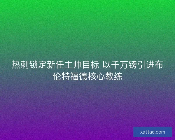 热刺锁定新任主帅目标 以千万镑引进布伦特福德核心教练