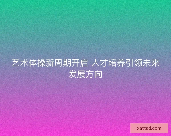 艺术体操新周期开启 人才培养引领未来发展方向 艺术体操新周期开启 人才培养引领未来发展方向