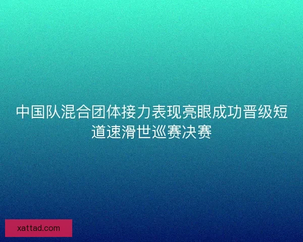 中国队混合团体接力表现亮眼成功晋级短道速滑世巡赛决赛